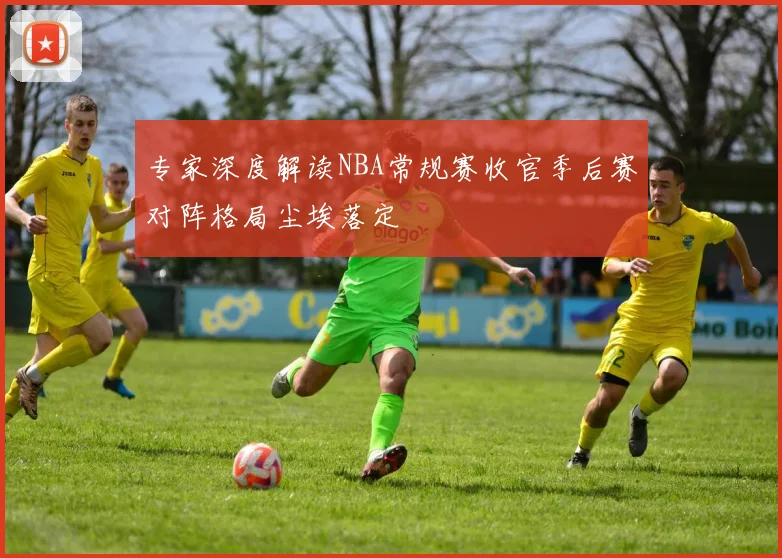 专家深度解读NBA常规赛收官季后赛对阵格局尘埃落定