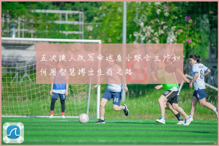 五次换人改写命运看小球会主帅如何用智慧搏出生存之路