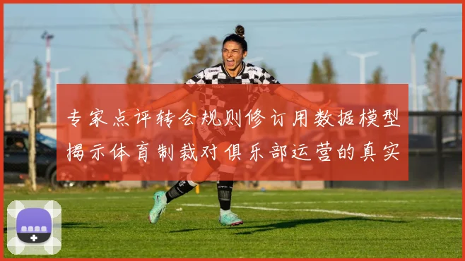 专家点评转会规则修订用数据模型揭示体育制裁对俱乐部运营的真实影响