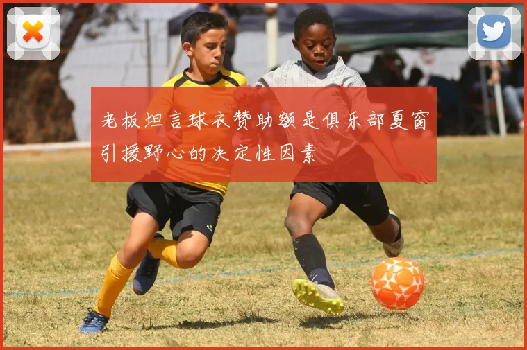 老板坦言球衣赞助额是俱乐部夏窗引援野心的决定性因素